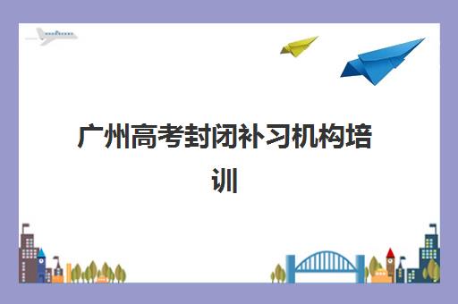 广州高考封闭补习机构培训机构哪个比较好一点？2025年封闭式全托班最新排名与择校全指南