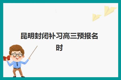 昆明封闭补习高三预报名时间2026年何时开始？最新招生日程、报名流程与备考全攻略