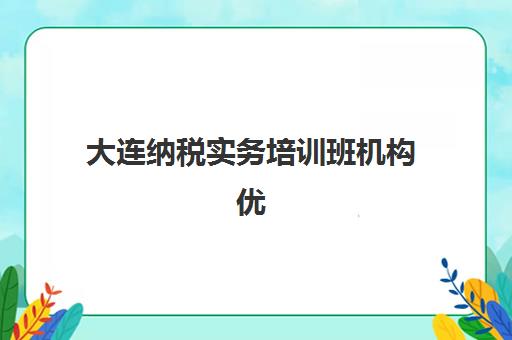 大连纳税实务培训班机构优质服务案例集：2025年精选机构服务模式与实操成果全解析