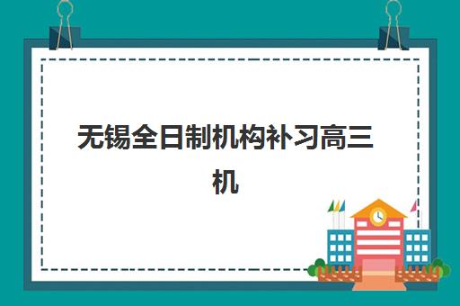 无锡全日制机构补习高三机构哪个比较好一点？2025年五大机构深度评测与择校指南