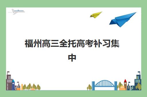 福州高三全托高考补习集中训练营有哪些地方？2025年十大机构分布与择校指南