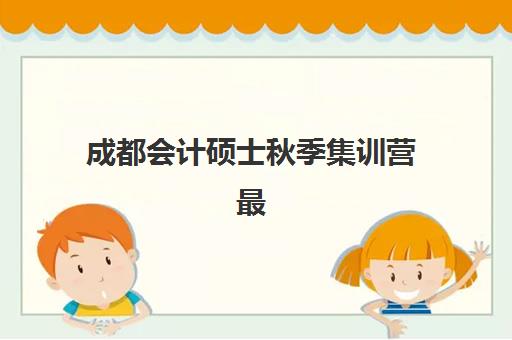 成都会计硕士秋季集训营最好辅导学校有哪些？2025年秋季MPAcc高口碑机构深度评测与择校指南
