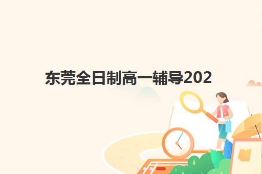 东莞全日制高一辅导2025年报名时间表，热门机构课程安排与择校全指南