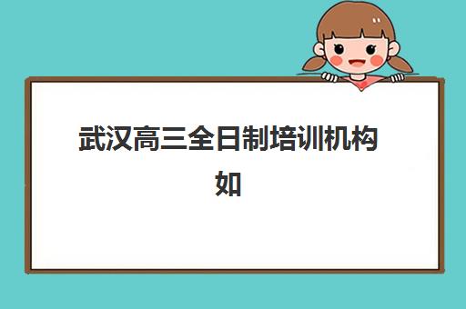 武汉高三全日制培训机构如何选？2025年最新择校攻略与五大机构实力对比
