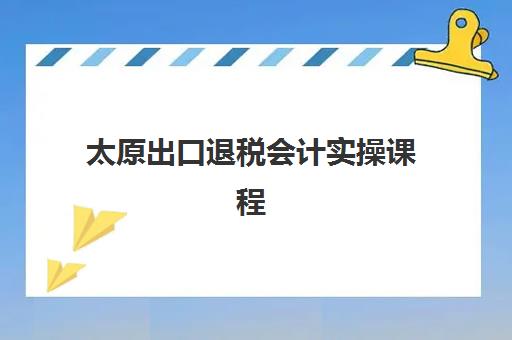 太原出口退税会计实操课程头部机构怎么选？2025年行业公示TOP5榜单与实战培训全指南