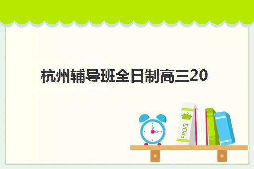 杭州辅导班全日制高三2025报名时间表如何查询？最新官方时间节点、报名流程与科学择校全指南