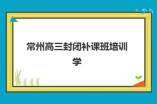 常州高三封闭补课班培训学校排名前十如何选择？2025年最新权威榜单、各机构特色对比与科学择校全指南