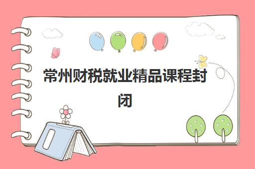 常州财税就业精品课程封闭学校如何选？2025年权威排名与择校指南全解析