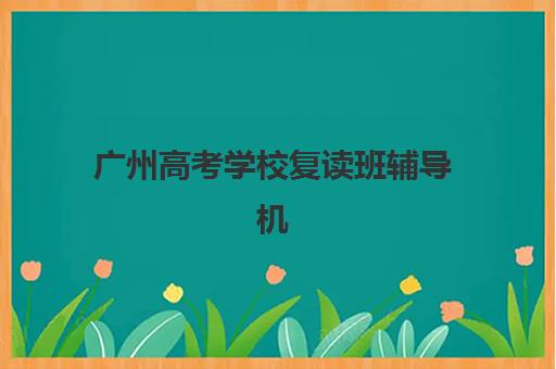 广州高考学校复读班辅导机构有哪些地方？2025年最新完整名单与择校全指南