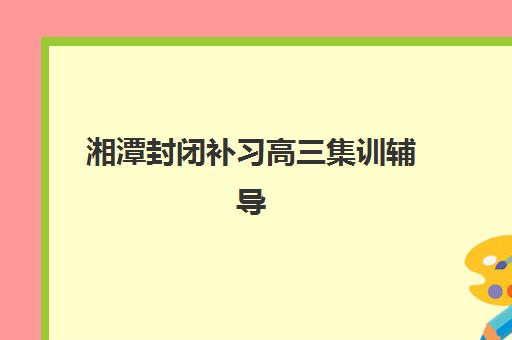湘潭封闭补习高三集训辅导机构有哪些学校？2025年最新择校指南与实力解析
