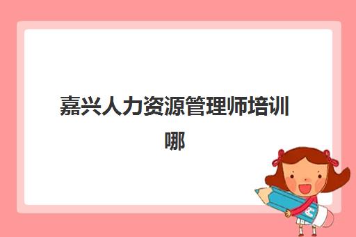 嘉兴人力资源管理师培训哪家好？2025年精品课程选择指南与机构对比全解析