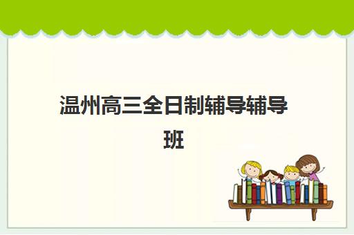 温州高三全日制辅导辅导班辅导学校有哪些学校？2025年最新十大机构实力排名与科学择校全指南