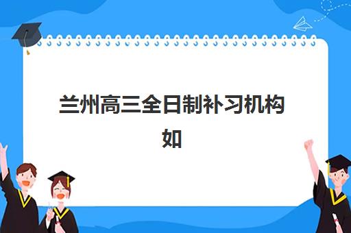 兰州高三全日制补习机构如何挑选？2025年十大实力机构排名与择校全指南