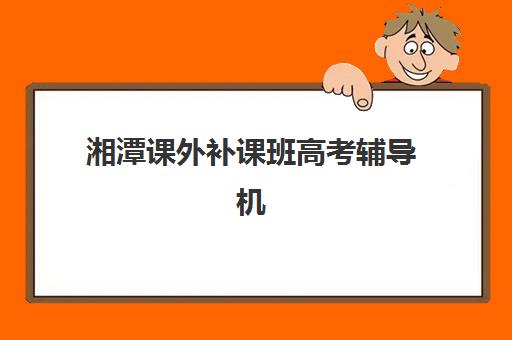 湘潭课外补课班高考辅导机构哪家强些啊？2025年最新排名解析、择校标准与避坑全攻略