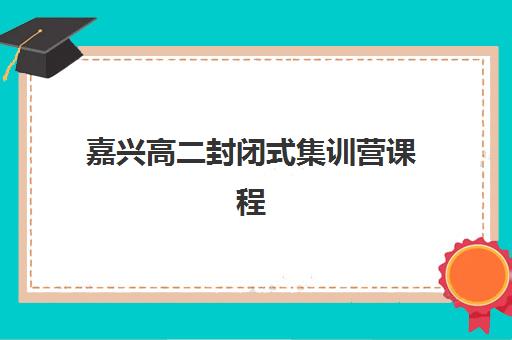 嘉兴高二封闭式集训营课程如何安排？2025年主流机构课程体系对比与选择指南