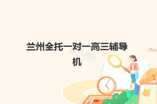 兰州全托一对一高三辅导机构有哪些地方好？2025年最新排名对比、择校指南与避坑全攻略