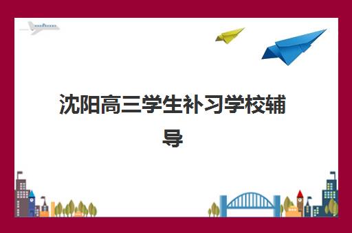 沈阳高三学生补习学校辅导培训机构哪家好？2025年最新排名与择校全攻略